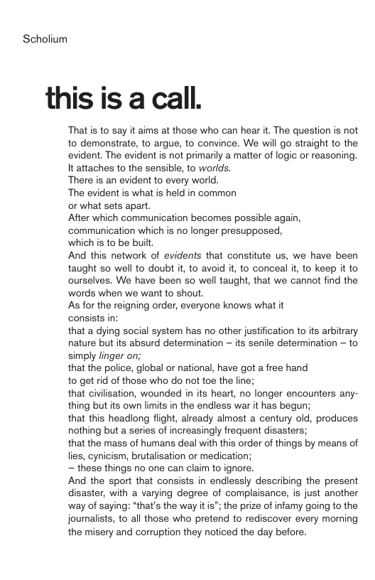 Scholium this is a call. That s to say it aims at those who can hear it. The question is not to demonstrate, to argue, to convince. We will go straight to the evident. The evident is not primarily a matter of logic or reasoning. It attaches to the sensible, to worlds. There is an evident to every world. The evident is what is held in common or what sets apart. After which communication becomes possible again, communication which is no longer presupposed, whichis to be built And this network of evidents that constitute us, we have been taught so well to doubt it, to avoid it, to conceal it, to keep it to ourselves. We have been so well taught, that we cannot find the words when we want to shout As for the reigning order, everyone knows what it consists in: that a dying social system has no other justification to ts arbitrary nature but its absurd determination — its senile determination - to simply linger on; that the police, global or national, have got a free hand to get id of those who do not toe the line; that civilisation, wounded in its heart, no longer encounters any- thing but its own limits in the endless war it has begun; that this headlong flight, already almost a century old, produces nothing but a series of increasingly frequent disasters; that the mass of humans deal with this order of things by means of lies, cynicism, brutalisation or medication; — these things no one can claim to ignore. And the sport that consists in endlessly describing the present disaster, with a varying degree of complaisance, is just another way of saying: “that’s the way it is"; the prize of infamy going to the journalists, to all those who pretend to rediscover every morning the misery and corruption they noticed the day before.